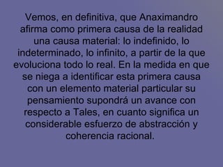 Vemos, en definitiva, que Anaximandro afirma como primera causa de la realidad una causa material: lo indefinido, lo indeterminado, lo infinito, a partir de la que evoluciona todo lo real. En la medida en que se niega a identificar esta primera causa con un elemento material particular su pensamiento supondrá un avance con respecto a Tales, en cuanto significa un considerable esfuerzo de abstracción y coherencia racional.  