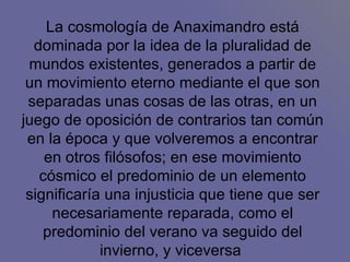 La cosmología de Anaximandro está dominada por la idea de la pluralidad de mundos existentes, generados a partir de un movimiento eterno mediante el que son separadas unas cosas de las otras, en un juego de oposición de contrarios tan común en la época y que volveremos a encontrar en otros filósofos; en ese movimiento cósmico el predominio de un elemento significaría una injusticia que tiene que ser necesariamente reparada, como el predominio del verano va seguido del invierno, y viceversa  