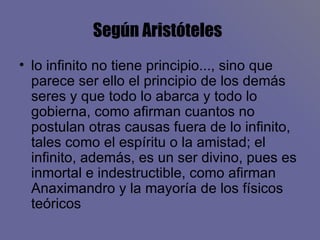 Según Aristóteles   lo infinito no tiene principio..., sino que parece ser ello el principio de los demás seres y que todo lo abarca y todo lo gobierna, como afirman cuantos no postulan otras causas fuera de lo infinito, tales como el espíritu o la amistad; el infinito, además, es un ser divino, pues es inmortal e indestructible, como afirman Anaximandro y la mayoría de los físicos teóricos  