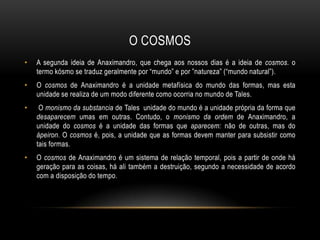 O COSMOS
•

A segunda ideia de Anaximandro, que chega aos nossos dias é a ideia de cosmos. o
termo kósmo se traduz geralmente por “mundo” e por ”natureza” (“mundo natural”).

•

O cosmos de Anaximandro é a unidade metafísica do mundo das formas, mas esta
unidade se realiza de um modo diferente como ocorria no mundo de Tales.

•

O monismo da substancia de Tales unidade do mundo é a unidade própria da forma que
desaparecem umas em outras. Contudo, o monismo da ordem de Anaximandro, a
unidade do cosmos é a unidade das formas que aparecem: não de outras, mas do
ápeiron. O cosmos é, pois, a unidade que as formas devem manter para subsistir como
tais formas.

•

O cosmos de Anaximandro é um sistema de relação temporal, pois a partir de onde há
geração para as coisas, há ali também a destruição, segundo a necessidade de acordo
com a disposição do tempo.

 