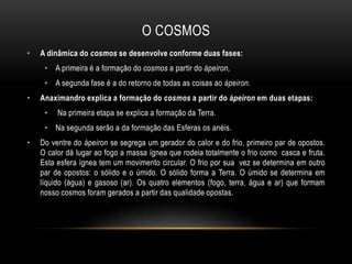 O COSMOS
•

A dinâmica do cosmos se desenvolve conforme duas fases:

• A primeira é a formação do cosmos a partir do ápeiron,
• A segunda fase é a do retorno de todas as coisas ao ápeiron.
•

Anaximandro explica a formação do cosmos a partir do ápeiron em duas etapas:
•

Na primeira etapa se explica a formação da Terra.

• Na segunda serão a da formação das Esferas os anéis.
•

Do ventre do ápeiron se segrega um gerador do calor e do frio, primeiro par de opostos.
O calor dá lugar ao fogo a massa ígnea que rodeia totalmente o frio como casca e fruta.
Esta esfera ígnea tem um movimento circular. O frio por sua vez se determina em outro
par de opostos: o sólido e o úmido. O sólido forma a Terra. O úmido se determina em
líquido (água) e gasoso (ar). Os quatro elementos (fogo, terra, água e ar) que formam
nosso cosmos foram gerados a partir das qualidade opostas.

 