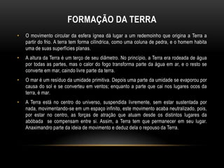FORMAÇÃO DA TERRA
•

O movimento circular da esfera ígnea dá lugar a um redemoinho que origina a Terra a
partir do frio. A terra tem forma cilíndrica, como uma coluna de pedra, e o homem habita
uma de suas superfícies planas.

•

A altura da Terra é um terço de seu diâmetro. No princípio, a Terra era rodeada de água
por todas as partes, mas o calor do fogo transforma parte da água em ar, e o resto se
converte em mar, caindo livre parte da terra.

•

O mar é um resíduo da umidade primitiva. Depois uma parte da umidade se evaporou por
causa do sol e se converteu em ventos; enquanto a parte que cai nos lugares ocos da
terra, é mar.

•

A Terra está no centro do universo, suspendida livremente, sem estar sustentada por
nada, movimentando-se em um espaço infinito, este movimento acaba neutralizado, pois,
por estar no centro, as forças de atração que atuam desde os distintos lugares da
abóbada se compensam entre si. Assim, a Terra tem que permanecer em seu lugar.
Anaximandro parte da ideia de movimento e deduz dela o repouso da Terra.

 