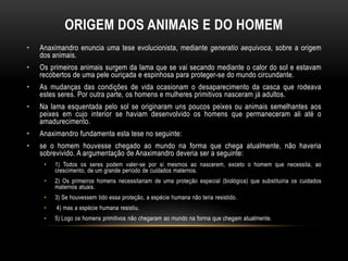 ORIGEM DOS ANIMAIS E DO HOMEM
•

Anaximandro enuncia uma tese evolucionista, mediante generatio aequivoca, sobre a origem
dos animais.

•

Os primeiros animais surgem da lama que se vai secando mediante o calor do sol e estavam
recobertos de uma pele ouriçada e espinhosa para proteger-se do mundo circundante.

•

As mudanças das condições de vida ocasionam o desaparecimento da casca que rodeava
estes seres. Por outra parte, os homens e mulheres primitivos nasceram já adultos.

•

Na lama esquentada pelo sol se originaram uns poucos peixes ou animais semelhantes aos
peixes em cujo interior se haviam desenvolvido os homens que permaneceram ali até o
amadurecimento.

•

Anaximandro fundamenta esta tese no seguinte:

•

se o homem houvesse chegado ao mundo na forma que chega atualmente, não haveria
sobrevivido. A argumentação de Anaximandro deveria ser a seguinte:
•

1) Todos os seres podem valer-se por si mesmos ao nascerem, exceto o homem que necessita, ao
crescimento, de um grande período de cuidados maternos.

•

2) Os primeiros homens necessitariam de uma proteção especial (biológica) que substituiria os cuidados
maternos atuais.

•

3) Se houvessem tido essa proteção, a espécie humana não teria resistido.

•

4) mas a espécie humana resistiu.

•

5) Logo os homens primitivos não chegaram ao mundo na forma que chegam atualmente.

 