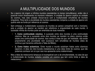 A MULTIPLICIDADE DOS MUNDOS
•

Se o ápeiron dá origem a infinitos mundos coexistentes no tempo (simultâneos), então não é
possível incluir Anaximandro no monismo milesiano. A unidade do ápeiron implica na unidade
do cosmos, mas esta unidade chocar-se-ia com a multiplicidade simultânea de mundos
singulares. Para tanto a pluralidade de mundos coexistentes romperia a unidade do ápeiron em
quanto esta se funda por referencia al cosmos.

•

Sem embargo a multiplicidade sucessiva de mundos se parece compatível com o monismo,
pois a unidade do ápeiron se mantém por referência a singularidade de cada mundo. A
sucessão infinita de mundos pode ser entendida de duas maneiras:
•

•

•

1. Como continuidade cósmica. A sucessão entre dois mundos é uma continuidade
cósmica. Mas se a sucessão entre dois mundos se mantém no plano cósmico então
existe uma continuidade de cosmos. Isso conduz à tese de que, em realidade, não existe
propriamente uma pluralidade nem sucessiva nem simultânea de mundos (ideia de
continuo que havíamos atribuído a Tales de Mileto).
2. Como hiatos acósmicos. Entre mundo e mundo existiriam hiatos extra cósmicos
(ápeiron). A ideia de inter-mundia (metakósmia) é uma ideia limite de cosmos, que não
podemos conhecer em si e por isso nos apresenta como indeterminado.

Mas a Ideia de metacosmia tampouco é incompatível com a de simultaneidade, no caso de que
a multiplicidade de mundos isolados constitui um cosmos que tem como limite a ideia de
metacosmos.

 