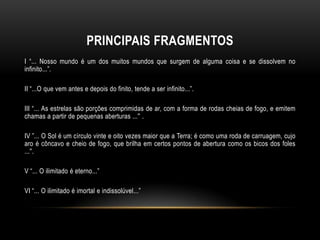 PRINCIPAIS FRAGMENTOS
I “... Nosso mundo é um dos muitos mundos que surgem de alguma coisa e se dissolvem no
infinito...”.
II “...O que vem antes e depois do finito, tende a ser infinito...”.
III “... As estrelas são porções comprimidas de ar, com a forma de rodas cheias de fogo, e emitem
chamas a partir de pequenas aberturas ...'' .

IV ”... O Sol é um círculo vinte e oito vezes maior que a Terra; é como uma roda de carruagem, cujo
aro é côncavo e cheio de fogo, que brilha em certos pontos de abertura como os bicos dos foles
...''.
V “... O ilimitado é eterno...”

VI “... O ilimitado é imortal e indissolúvel...”

 
