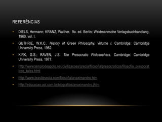 REFERÊNCIAS
•

DIELS, Hermann; KRANZ, Walther. 9a. ed. Berlin: Weidmannsche Verlagsbuchhandlung,
1960. vol. I.

•

GUTHRIE, W.K.C.. History of Greek Philosophy. Volume I. Cambridge: Cambridge
University Press, 1962.

•

KIRK, G.S.; RAVEN, J.S. The Presocratic Philosophers. Cambridge: Cambridge
University Press, 1977.

•

http://www.templodeapolo.net/civilizacoes/grecia/filosofia/presocraticos/filosofia_presocrat
icos_tales.html

•

http://www.brasilescola.com/filosofia/anaximandro.htm

•

http://educacao.uol.com.br/biografias/anaximandro.jhtm

 