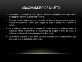 ANAXIMANDRO DE MILETO
•

Anaximandro foi discípulo de Tales, segundo filosofo da escola jônica, natural de Mileto.
Foi geógrafo, matemático, astrônomo e político.

•

Escreveu um livro, Sobre a natureza, que se perdeu. Autor do primeiro mapa da história e
iniciador da astronomia. Afirmou que a origem de todas as coisas seria o Ápeiron, o
infinito.

•

Ao contrário de Tales não deu à gênese um caráter material. O apeíron é eterno e
indivisível, infinito e indestrutível, é o fundamento da geração de todas as coisas, a
ordem do mundo evoluiu do caos em virtude deste princípio.

•

Anaximandro imaginava a terra como um disco suspenso no ar. Diz-se também, que
preveniu o povo de Esparta de um terremoto.

 