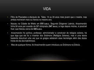 VIDA
•

Filho de Praxíades e discípulo de Tales, 14 ou 24 anos mais jovem que o mestre, mas
ambos morreram mais ou menos no mesmo ano.

•

Nasceu na Cidade de Mileto em 610 a.e.c.. Segundo Diógenes Laércio, Anaximandro
tinha 64 anos por ocasião da 58ª olimpíada (547 a.e.c.) e logo depois morreu, é possível
fixar, que faleceu cerca de 545 a.e.c.

•

Anaximandro foi político, professor, administrador e construtor de relógios solares, há
que diga que ele foi o inventor dos Gnômons (Relógios Solares), mas é uma teoria
bastante discutível uma vez que os gregos adotaram essa tecnologia além das dozes
horas do dia dos babilônicos.

•

Mas de qualquer forma, foi Anaximandro quem introduziu os Gnômons na Grécia.

 