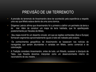 PREVISÃO DE UM TERREMOTO
•

A previsão do terremoto de Anaximandro deve ter acontecido pela experiência a respeito
uma vez que Mileto estava dentro de uma zona sísmica.

•

Diógenes Laércio afirma que Anaximandro foi o primeiro a definir um perímetro da terra e
do mar. Além de construir um mapa da terra habitada, que foi aperfeiçoada
posteriormente por Hecateo de Mileto.

•

Seu mapa-múndi foi um desenho circular, em que as regiões conhecidas (Ásia e Europa)
formavam segmentos aproximadamente iguais e todo ele rodeado pelo oceano.

•

Os conhecimentos geográficos de Anaximandro se baseavam nas notícias de
navegantes que seriam abundantes e variadas em Mileto, centro comercial e de
colonização.

•

A Tradição considera Anaximandro, antes de tudo, um filósofo, sucessor e discípulo de
Tales, cuja filosofia devemos interpretar como um desenvolvimento interno do
racionalismo de seu mestre. :

 