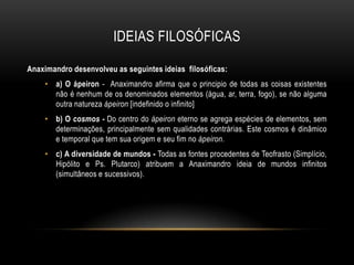 IDEIAS FILOSÓFICAS
Anaximandro desenvolveu as seguintes ideias filosóficas:
• a) O ápeiron - Anaximandro afirma que o principio de todas as coisas existentes
não é nenhum de os denominados elementos (água, ar, terra, fogo), se não alguma
outra natureza ápeiron [indefinido o infinito]
• b) O cosmos - Do centro do ápeiron eterno se agrega espécies de elementos, sem
determinações, principalmente sem qualidades contrárias. Este cosmos é dinâmico
e temporal que tem sua origem e seu fim no ápeiron.

• c) A diversidade de mundos - Todas as fontes procedentes de Teofrasto (Simplício,
Hipólito e Ps. Plutarco) atribuem a Anaximandro ideia de mundos infinitos
(simultâneos e sucessivos).

 