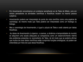 •

Em Anaximandro encontramos um problema semelhante ao de Tales de Mileto, pois em
ambos pensadores as atividades científicas e filosóficas recaem na mesma pessoa
subjetiva.

•

Anaximandro poderia ser interpretado do ponto de vista científico como uma espécie de
cosmólogo, do mesmo modo que Tales poderia ser interpretado como um fisiólogo ou
biólogo.

•

Mas a cosmologia de Anaximandro, é igual a physis de Tales e está coberta por ideias
filosóficas.

•

As ideias de Anaximandro (o ápeiron, o cosmos, a dinâmica e temporalidade do mundo)
só adquirem uma escala adequada ao compará-las como um desenvolvimento interno
dos problemas presentes no racionalismo de Tales, de tal modo que se poderia afirmar
que muitos de suas ideias científicas estão cumprindo funções ontológicas, só podem ser
entendidas por meio de suas ideias filosóficas.

 