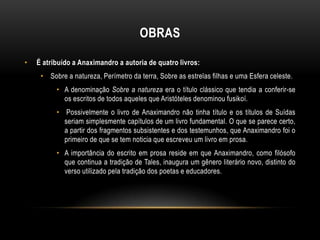 OBRAS
•

É atribuído a Anaximandro a autoria de quatro livros:
• Sobre a natureza, Perímetro da terra, Sobre as estrelas filhas e uma Esfera celeste.
• A denominação Sobre a natureza era o título clássico que tendia a conferir-se
os escritos de todos aqueles que Aristóteles denominou fusikoí.
• Possivelmente o livro de Anaximandro não tinha título e os títulos de Suídas
seriam simplesmente capítulos de um livro fundamental. O que se parece certo,
a partir dos fragmentos subsistentes e dos testemunhos, que Anaximandro foi o
primeiro de que se tem noticia que escreveu um livro em prosa.
• A importância do escrito em prosa reside em que Anaximandro, como filósofo
que continua a tradição de Tales, inaugura um gênero literário novo, distinto do
verso utilizado pela tradição dos poetas e educadores.

 