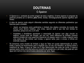 DOUTRINAS
O Ápeiron
•

O Ápeiron é o conteúdo da arché (origem de toda a matéria). O termo ápeiron é composto da
partícula privativa a e o término péra (limite, borda). Etimologicamente ápeiron significa sem
limites.

•

A ideia de ápeiron pode adquirir diferentes sentidos segundo os diferentes parâmetros que
fizermos para o limitado:
•
•

•

Assim, se tomamos como parâmetros o limitado dos objetos concretos do mundo das
formas (uma lâmina metálica, uma cinta), ápeiron será o que não tem bordas ou
extremos, porque se uniu a um anel.
Aristóteles e Aristófanes apontaram a associação do ápeiron com algo circular ou
esférico, circulo pode ser tomado, por sua vez, como referencia do limitado (cosmos
esférico limitado por uma superfície imersa em um espaço vazio), e, então o ápeiron seria
uma esfera de raio infinito, sem limites. o ápeiron seria, pois, o circulo, o infinito em
extensão espacial.

Se tomarmos como modelo de limitado a água de Tales em quanto determinação do arché,
então o ápeiron de Anaximandro será a negação que, em seu uso filosófico, se exerce sobre a
metafísica de Tales. A água de Tales sim é algo determinado não pode ser arché. O ápeiron
aparece assim como uma alternativa ao monismo da substância e, por onde, não pode ser nem
água nem nenhum dos denominados elementos (ar, terra, fogo).

 