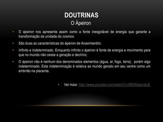 DOUTRINAS
O Ápeiron
•

O ápeiron nos apresenta assim como a fonte inesgotável de energia que garante a
transformação da unidade do cosmos.

•

São duas as características do ápeiron de Anaximandro:

•

Infinito e Indeterminado. Emquanto infinito o ápeiron é fonte de energia e movimento para
que no mundo não cesse a geração e declínio;

•

O ápeiron não é nenhum dos denominados elementos (água, ar, fogo, terra), porém algo
indeterminado. Esta indeterminação é relativa ao mundo gerado em seu ventre como um
embrião na placenta.
•

Ver mais: http://www.youtube.com/watch?v=REK6qdxnAuE

 