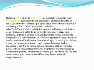 Nació en Mileto, hijo de Eurístrato. Fue discípulo y compañero de Anaximandro, coincidiendo con él en que el principio de todas las cosas (y también el substrato que permanece invariable ante todos los cambios y el fin, o "telos" al que todo vuelve) — arkhé/arjhé/arjé/arché— es infinito; aunque, a diferencia del ápeiron de su mentor, nos habla de un elemento concreto: el aire. Esta sustancia, afirmaba, se transforma en las demás cosas a través de la rarefacción y la condensación. La rarefacción genera el fuego, mientras que la condensación el viento, las nubes, el agua, la tierra y las piedras; a partir de estas sustancias se crea el resto de las cosas. Podría explicarse el cambio de estado del aire mediante el flujo entre dos polos, lo frío y lo caliente; pero varios fragmentos nos muestran que Anaxímenes pensaba inversamente, y creía que lo caliente y lo frío eran consecuencia y no causa de la rarificación y la condensación respectivamente.