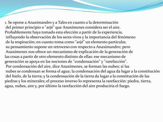 1. Se opone a Anaximandro y a Tales en cuanto a la determinacióndel primer principio o "arjé" que Anaxímenes considera ser el aire. Probablemente haya tomado esta elección a partir de la experiencia,influyendo la observación de los seres vivos y la importancia del fenómeno de la respiración; en cuanto toma como "arjé" un elemento particular,su pensamiento supone un retroceso con respecto a Anaximandro; peroAnaxímenes nos ofrece un mecanismo de explicación de la generación delas cosas a partir de otro elemento distinto de ellas: ese mecanismo de generación se apoya en las nociones de "condensación" y "rarefacción".Por condensación del aire, dice Anaxímenes, se forman las nubes; si lasnubes se condensan se forma el agua; la condensación del agua da lugar a la constitucióndel hielo, de la tierra; y la condensación de la tierra da lugar a la constitución de las piedras y los minerales; el proceso inverso lo representa la rarefacción: piedra, tierra, agua, nubes, aire y, por último la rarefacción del aire produciría el fuego.