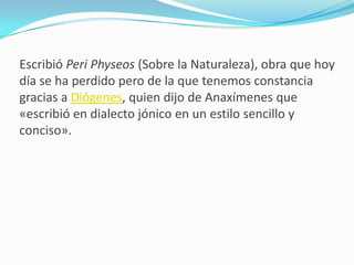 Escribió Peri Physeos (Sobre la Naturaleza), obra que hoy día se ha perdido pero de la que tenemos constancia gracias a Diógenes, quien dijo de Anaxímenes que «escribió en dialecto jónico en un estilo sencillo y conciso».