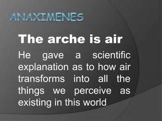 The arche is air
He gave a scientific
explanation as to how air
transforms into all the
things we perceive as
existing in this world
 