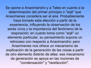 Se opone a Anaximandro y a Tales en cuanto a la determinación del primer principio o "arjé" que Anaxímenes considera ser el aire. Probablemente haya tomado esta elección a partir de la experiencia, influyendo la observación de los seres vivos y la importancia del fenómeno de la respiración; en cuanto toma como "arjé" un elemento particular, su pensamiento supone un retroceso con respecto a Anaximandro; pero Anaxímenes nos ofrece un mecanismo de explicación de la generación de las cosas a partir de otro elemento distinto de ellas: ese mecanismo de generación se apoya en las nociones de "condensación" y "rarefacción".  