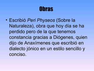 Obras   Escribió  Peri Physeos  (Sobre la Naturaleza), obra que hoy día se ha perdido pero de la que tenemos constancia gracias a Diógenes, quien dijo de Anaxímenes que escribió en dialecto jónico en un estilo sencillo y conciso. 