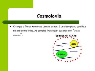 Cosmoloxía Cría que a Terra, xunto cos demáis astros, é un disco plano que flota no aire como follas. As estrelas fixas están suxeitas con  “ cravos ardentes ”.  