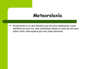 Meteoroloxía Anaxímenes é un dos filósofos que da unha explicación cuasi-científica do arco iris; este prodúcese cando os raios de sol caen sobre unha nube espesa que non pode atravesar 