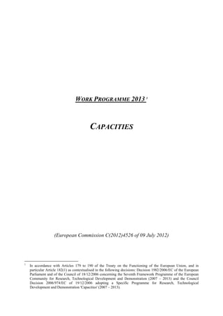 WORK PROGRAMME 2013 1



                                          CAPACITIES




                   (European Commission C(2012)4526 of 09 July 2012)




1
    In accordance with Articles 179 to 190 of the Treaty on the Functioning of the European Union, and in
    particular Article 182(1) as contextualised in the following decisions: Decision 1982/2006/EC of the European
    Parliament and of the Council of 18/12/2006 concerning the Seventh Framework Programme of the European
    Community for Research, Technological Development and Demonstration (2007 – 2013) and the Council
    Decision 2006/974/EC of 19/12/2006 adopting a Specific Programme for Research, Technological
    Development and Demonstration 'Capacities' (2007 – 2013).
 