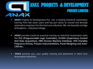 ANAX PROJECTS & DEVELOPMENT
PRIVATE LIMITED
 ANAX Projects & Development Pvt. Ltd. is leading Industrial automation
training from last seven years and has put values to trained and develop
automation engineers for the hard core industries. We are basically a bridge
of Academic – industries linkage.
 ANAX provides hands-on practical training on Industrial Automation tools
like PLC (Programmable Logic Controller), SCADA (Supervisory Control
And Data Acquisition), HMI (Human Machine Interface), VFD (Variable
Frequency Drives), Process Instrumentation, Panel Designing and Auto-
CAD etc..
 ANAX promise you, your quality training and placement in Hard Core
Automation Industries.
 
