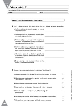 ©GRUPOANAYA,S.A.BiologíayGeología3.°ESO.Materialfotocopiableautorizado.
126
Nombre y apellidos:.....................................................................................................................................
Curso:..................................................................... Fecha: ....................................................................
A Indica a qué enfermedad, relacionada con la nutrición, corresponden estas definiciones.
a) Enfermedad que se caracteriza por un exceso
de grasa corporal.
b) Enfermedad que se produce por la falta o defi-
ciencia de alguna vitamina.
c) Enfermedad que se produce por la ingestión de
alimentos contaminados con algún patógeno o
con alguna sustancia química.
d) Enfermedad en la que el paciente ingiere de for-
ma compulsiva grandes cantidades de alimento
para, posteriormente, provocarse el vómito.
e) El enfermo presenta un trastorno psicológico
que hace que perciba una imagen distorsionada
de su cuerpo.
f) Enfermedad que provoca deformidades en los
huesos y crecimiento deficiente.
B Señala si las frases siguientes son verdaderas (V) o falsas (F).
1. La avitaminosis se cura reduciendo el consumo de grasa en la dieta.
2. El botulismo se produce por la ingestión de alimentos contaminados
con la bacteria Salmonella.
3. La obesidad se pueda tratar con una dieta hipocalórica.
4. La anorexia se combate con el consumo de frutas y verduras.
5. La malnutrición se produce por una deficiente ingestión
de alimentos.
6. El botulismo se contrae por la ingestión de conservas en mal estado.
7. El raquitismo está originado por la falta de sodio y de calcio.
LAS ENFERMEDADES DE ORIGEN ALIMENTARIO
Ficha de trabajo IVFicha de trabajo IV
UNIDAD
2
................................................
....................................................
....................................................
....................................................
....................................................
....................................................
 