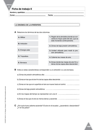 ©GRUPOANAYA,S.A.BiologíayGeología3.°ESO.Materialfotocopiableautorizado.
169
Nombre y apellidos:.....................................................................................................................................
Curso:..................................................................... Fecha: ....................................................................
Ficha de trabajo IIFicha de trabajo II
A Relaciona los términos de las dos columnas.
B Indica si estas características corresponden a un anticiclón o a una borrasca.
a) Zonas de presión atmosférica alta: ………........…....……….....................................
b) Zonas en las que el aire frío de las capas altas desciende: ………...................….......
c) Zonas en las que en superficie el aire se mueve hacia el centro: ……....…….........
d) Zonas de baja presión atmosférica: ………..…................................................…….
e) En los mapas del tiempo se representan con una A: ………..….........................….
f) Zonas en las que el aire es menos denso y asciende. ………..….........................….
C ¿Por qué el aire caliente asciende? El aire en el ecuador, ¿ascenderá o descenderá?
¿Y en los polos?
LA DINÁMICA DE LA ATMÓSFERA
UNIDAD
7
1. Región de la atmósfera donde se con-
centra la mayor parte del aire, que se
está moviendo continuamente.
A. Milibar
C. Energía solar
E. Borrasca
B. Anticiclón
D. Troposfera
2. Zonas de baja presión atmosférica.
3. Unidad utilizada para medir la pre-
sión atmosférica.
4. Calienta las masas de aire.
5. Zonas donde las masas de aire frío y
denso de las capas altas descienden.
 