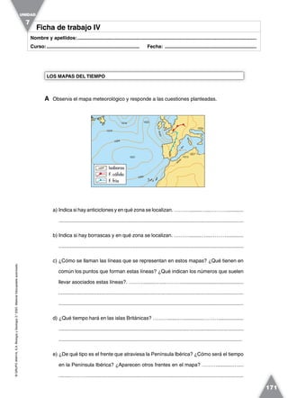 ©GRUPOANAYA,S.A.BiologíayGeología3.°ESO.Materialfotocopiableautorizado.
171
Nombre y apellidos:.....................................................................................................................................
Curso:..................................................................... Fecha: ....................................................................
Ficha de trabajo IVFicha de trabajo IV
A Observa el mapa meteorológico y responde a las cuestiones planteadas.
LOS MAPAS DEL TIEMPO
UNIDAD
7
a) Indica si hay anticiclones y en qué zona se localizan. ………........…....………............
..................................................................................................................................
b) Indica si hay borrascas y en qué zona se localizan. ………........…....………............
..................................................................................................................................
c) ¿Cómo se llaman las líneas que se representan en estos mapas? ¿Qué tienen en
común los puntos que forman estas líneas? ¿Qué indican los números que suelen
llevar asociados estas líneas?. ………........…....………............................................
..................................................................................................................................
...................................................................................................................................
d) ¿Qué tiempo hará en las islas Británicas? ………........….............………..................
..................................................................................................................................
..................................................................................................................................
e) ¿De qué tipo es el frente que atraviesa la Península Ibérica? ¿Cómo será el tiempo
en la Península Ibérica? ¿Aparecen otros frentes en el mapa? ………...........…....
.........………..............................................................................................................
10161016
1031
10241024
10241024
1025
10191019
101810181018
102410241024
1016
1016
1016
1016
10171017
1024
10131013
Isobaras
F. frío
F. cálido
10241024
 