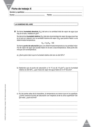 ©GRUPOANAYA,S.A.BiologíayGeología3.°ESO.Materialfotocopiableautorizado.
177
Nombre y apellidos:.....................................................................................................................................
Curso:..................................................................... Fecha: ....................................................................
Ficha de trabajo XFicha de trabajo X
A Se llama humedad absoluta (HA) del aire a la cantidad total de vapor de agua que
hay en el aire, medida en g/m3.
Se denomina humedad relativa (HR) del aire al porcentaje de vapor de agua que hay
en el aire en relación con la cantidad máxima de vapor (HM) que podría haber a una
determinada temperatura.
HR = HA/HM · 100
Se llama punto de saturación para una determinada temperatura a la cantidad máxi-
ma de vapor de agua que puede haber en el aire a esa temperatura. Este punto dis-
minuye con la temperatura.
a) ¿Qué quiere decir que la humedad relativa del aire es del 50%?
.................................................................................................................................
.................................................................................................................................
b) Sabiendo que el punto de saturación a 15 °C es de 13 g/m3 y que la humedad
relativa es del 50%, ¿qué masa de vapor de agua habrá en 3 m3 de aire?
c) En las partes altas de la troposfera, la temperatura es menor que en la superficie.
¿Cómo variará el punto de saturación con respecto al de la zona superficial? Se-
gún esto, ¿qué ocurrirá?
.................................................................................................................................
.................................................................................................................................
.................................................................................................................................
.................................................................................................................................
.................................................................................................................................
.................................................................................................................................
LA HUMEDAD DEL AIRE
UNIDAD
7
 
