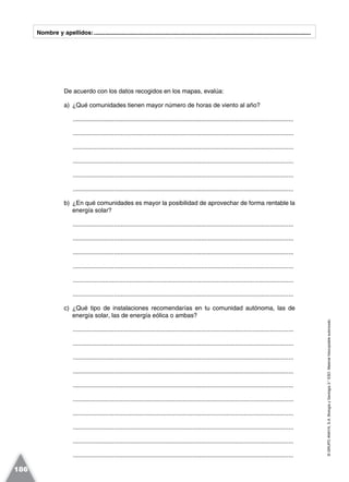 ©GRUPOANAYA,S.A.BiologíayGeología3.°ESO.Materialfotocopiableautorizado.
186
Nombre y apellidos:.....................................................................................................................................
De acuerdo con los datos recogidos en los mapas, evalúa:
a) ¿Qué comunidades tienen mayor número de horas de viento al año?
.................................................................................................................................
.................................................................................................................................
.................................................................................................................................
.................................................................................................................................
.................................................................................................................................
.................................................................................................................................
b) ¿En qué comunidades es mayor la posibilidad de aprovechar de forma rentable la
energía solar?
.................................................................................................................................
.................................................................................................................................
.................................................................................................................................
.................................................................................................................................
.................................................................................................................................
.................................................................................................................................
c) ¿Qué tipo de instalaciones recomendarías en tu comunidad autónoma, las de
energía solar, las de energía eólica o ambas?
.................................................................................................................................
.................................................................................................................................
.................................................................................................................................
.................................................................................................................................
.................................................................................................................................
.................................................................................................................................
.................................................................................................................................
.................................................................................................................................
.................................................................................................................................
.................................................................................................................................
 