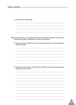 Nombre y apellidos:.....................................................................................................................................
c) Explica qué es Natura 2000.
.................................................................................................................................
.................................................................................................................................
.................................................................................................................................
.................................................................................................................................
B Busca en internet, en las páginas del Ministerio del Medio Ambiente, información so-
bre Red Natura 2000 y responde a las cuestiones siguientes.
a) Indica tres tipos de hábitats que se encuentran amenazados e intenta proteger la
Red Natura 2000.
.................................................................................................................................
.................................................................................................................................
.................................................................................................................................
.................................................................................................................................
.................................................................................................................................
.................................................................................................................................
b) Explica por qué la creación de la Red Natura 2000 ha creado cierta inquietud entre
agricultores y silvicultores.
.................................................................................................................................
.................................................................................................................................
.................................................................................................................................
.................................................................................................................................
.................................................................................................................................
.................................................................................................................................
.................................................................................................................................
.................................................................................................................................
.................................................................................................................................
.................................................................................................................................
193
 