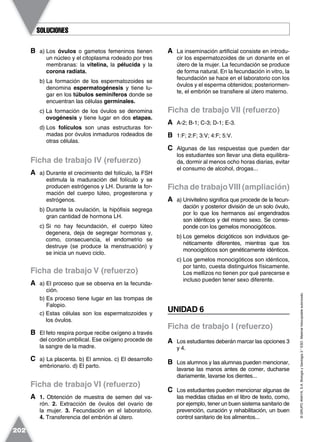 ©GRUPOANAYA,S.A.BiologíayGeología3.°ESO.Materialfotocopiableautorizado.
202
B a) Los óvulos o gametos femeninos tienen
un núcleo y el citoplasma rodeado por tres
membranas: la vitelina, la pélucida y la
corona radiata.
b) La formación de los espermatozoides se
denomina espermatogénesis y tiene lu-
gar en los túbulos seminíferos donde se
encuentran las células germinales.
c) La formación de los óvulos se denomina
ovogénesis y tiene lugar en dos etapas.
d) Los folículos son unas estructuras for-
madas por óvulos inmaduros rodeados de
otras células.
Ficha de trabajo IV (refuerzo)
A a) Durante el crecimiento del folículo, la FSH
estimula la maduración del folículo y se
producen estrógenos y LH. Durante la for-
mación del cuerpo lúteo, progesterona y
estrógenos.
b) Durante la ovulación, la hipófisis segrega
gran cantidad de hormona LH.
c) Si no hay fecundación, el cuerpo lúteo
degenera, deja de segregar hormonas y,
como, consecuencia, el endometrio se
destruye (se produce la menstruación) y
se inicia un nuevo ciclo.
Ficha de trabajo V (refuerzo)
A a) El proceso que se observa en la fecunda-
ción.
b) Es proceso tiene lugar en las trompas de
Falopio.
c) Estas células son los espermatozoides y
los óvulos.
B El feto respira porque recibe oxígeno a través
del cordón umbilical. Ese oxígeno procede de
la sangre de la madre.
C a) La placenta. b) El amnios. c) El desarrollo
embrionario. d) El parto.
Ficha de trabajo VI (refuerzo)
A 1. Obtención de muestra de semen del va-
rón. 2. Extracción de óvulos del ovario de
la mujer. 3. Fecundación en el laboratorio.
4. Transferencia del embrión al útero.
A La inseminación artificial consiste en introdu-
cir los espermatozoides de un donante en el
útero de la mujer. La fecundación se produce
de forma natural. En la fecundación in vitro, la
fecundación se hace en el laboratorio con los
óvulos y el esperma obtenidos; posteriormen-
te, el embrión se transfiere al útero materno.
Ficha de trabajo VII (refuerzo)
A A-2; B-1; C-3; D-1; E-3.
B 1:F; 2:F; 3:V; 4:F; 5:V.
C Algunas de las respuestas que pueden dar
los estudiantes son llevar una dieta equilibra-
da, dormir al menos ocho horas diarias, evitar
el consumo de alcohol, drogas...
Ficha de trabajoVIII (ampliación)
A a) Univitelino significa que procede de la fecun-
dación y posterior división de un solo óvulo,
por lo que los hermanos así engendrados
son idénticos y del mismo sexo. Se corres-
ponde con los gemelos monocigóticos.
b) Los gemelos dicigóticos son individuos ge-
néticamente diferentes, mientras que los
monocigóticos son genéticamente idénticos.
c) Los gemelos monocigóticos son idénticos,
por tanto, cuesta distinguirlos físicamente.
Los mellizos no tienen por qué parecerse e
incluso pueden tener sexo diferente.
UNIDAD 6
Ficha de trabajo I (refuerzo)
A Los estudiantes deberán marcar las opciones 3
y 4.
B Los alumnos y las alumnas pueden mencionar,
lavarse las manos antes de comer, ducharse
diariamente, lavarse los dientes...
C Los estudiantes pueden mencionar algunas de
las medidas citadas en el libro de texto, como,
por ejemplo, tener un buen sistema sanitario de
prevención, curación y rehabilitación, un buen
control sanitario de los alimentos...
SOLUCIONESSOLUCIONES
 