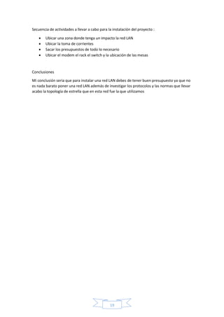 Secuencia de actividades a llevar a cabo para la instalación del proyecto : 
 Ubicar una zona donde tenga un impacto la red LAN 
 Ubicar la toma de corrientes 
 Sacar los presupuestos de todo lo necesario 
 Ubicar el modem el rack el switch y la ubicación de las mesas 
19 
Conclusiones 
Mi conclusión seria que para instalar una red LAN debes de tener buen presupuesto ya que no 
es nada barato poner una red LAN además de investigar los protocolos y las normas que llevar 
acabo la topología de estrella que en esta red fue la que utilizamos 
