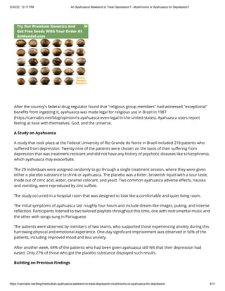 5/30/22, 12:17 PM An Ayahuasca Weekend to Treat Depression? - Mushrooms or Ayahuasca for Depression?
https://cannabis.net/blog/medical/an-ayahuasca-weekend-to-treat-depression-mushrooms-or-ayahuasca-for-depression 4/11
After the country's federal drug regulator found that "religious group members" had witnessed "exceptional"
benefits from ingesting it, ayahuasca was made legal for religious use in Brazil in 1987
(https://cannabis.net/blog/opinion/is-ayahuasca-even-legal-in-the-united-states). Ayahuasca users report
feeling at ease with themselves, God, and the universe.
A Study on Ayahuasca
A study that took place at the Federal University of Rio Grande do Norte in Brazil included 218 patients who
suffered from depression. Twenty-nine of the patients were chosen on the basis of their suffering from
depression that was treatment-resistant and did not have any history of psychotic diseases like schizophrenia,
which ayahuasca may exacerbate.
The 29 individuals were assigned randomly to go through a single treatment session, where they were given
either a placebo substance to drink or ayahuasca. The placebo was a bitter, brownish liquid with a sour taste,
made out of citric acid, water, caramel colorant, and yeast. Two common ayahuasca adverse effects, nausea
and vomiting, were reproduced by zinc sulfate.
The study occurred in a hospital room that was designed to look like a comfortable and quiet living room.
The initial symptoms of ayahuasca last roughly four hours and include dream-like images, puking, and intense
reflection. Participants listened to two tailored playlists throughout this time, one with instrumental music and
the other with songs sung in Portuguese.
The patients were observed by members of two teams, who supported those experiencing anxiety during this
harrowing physical and emotional experience. One-day significant improvement was observed in 50% of the
patients, including improved mood and less anxiety.
After another week, 64% of the patients who had been given ayahuasca still felt that their depression had
eased. Only 27% of those who got the placebo substance displayed such results.
Building on Previous Findings
 