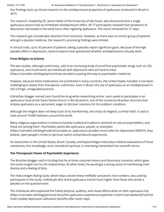 5/30/22, 12:17 PM An Ayahuasca Weekend to Treat Depression? - Mushrooms or Ayahuasca for Depression?
https://cannabis.net/blog/medical/an-ayahuasca-weekend-to-treat-depression-mushrooms-or-ayahuasca-for-depression 5/11
Our findings back up clinical research on the antidepressant properties of ayahuasca conducted in Brazil in
2015.
The research, headed by Dr. Jaime Hallak of the University of São Paulo, also discovered that a single
ayahuasca session had an immediate antidepressant effect. All 17 participants revealed that symptoms of
depression decreased in the early hours after ingesting ayahuasca. The result remained for 21 days.
This research got considerable attention from scientists. However, as there was no control group of patients
who got a placebo medicine, the research's promising findings were limited.
In clinical trials, up to 45 percent of patients taking a placebo report significant gains. Because of the high
placebo effect in depression, several experts have questioned whether antidepressants actually work.
From Religion to Science
The two studies, although preliminary, add to an increasing body of proof that psychedelic drugs such as LSD,
ayahuasca, and mushrooms aid individuals with depression who are hard to treat.
(https://cannabis.net/blog/opinion/how-cannabis-is-paving-the-way-to-psychedelic-medicine)
However, because these medications are prohibited in many countries, the United States included, it has been
challenging to assess their therapeutic usefulness. Even in Brazil, the use of ayahuasca as an antidepressant is
still a fringe, unregulated practice.
A Brazilian blogger named Leon found the drug while researching online. Leon opted to participate in an
ayahuasca ritual at the Santo Daime church in Rio de Janeiro, one of the numerous Brazilian churches that
employ ayahuasca as a sacrament, eager to discover solutions for his stubborn condition.
Although the religion does not keep track of its membership, the Uniao do Vegetal; a similar faith, is said to
have around 19,000 followers around the world.
Many religious organizations in America harvest traditional traditions centered on natural psychedelics, and
these are among them. Psychedelic plants like ayahuasca, peyote, or psilocybin
(https://cannabis.net/blog/medical/cannabis-vs.-ayahuasca-cannabis-much-safer-for-depression.589037), they
believe, open people's minds to spiritual realms and profound experiences.
As researchers in the United States, Brazil, Canada, and beyond begin meticulous medical evaluations of these
substances, this knowledge, once considered spiritual, is now being interpreted into scientific terms.
The Therapeutic Power of Psychedelic Experience
The Brazilian blogger said in his blog that he at times conjured visions and illusionary scenarios, which gave
him some insight into his life relationships. At other times, he would get a strong sense of manifesting inner
divinity and a feeling of bliss.
The Hallucinogen Rating Scale, which helps convert these ineffable sensations into numbers, was used by
participants in the study. Individuals who drank ayahuasca scored much higher than those who drank a
placebo on the questionnaire.
The individuals who explained the fullest physical, auditory, and visual effects while on their ayahuasca trip
(https://cannabis.net/blog/personal-story/the-ayahuasca-experience-explained-i-tried-it-last-weekend) had the
most notable depression alleviation benefits after seven days.
 