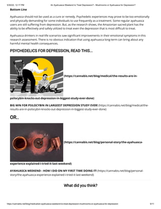 5/30/22, 12:17 PM An Ayahuasca Weekend to Treat Depression? - Mushrooms or Ayahuasca for Depression?
https://cannabis.net/blog/medical/an-ayahuasca-weekend-to-treat-depression-mushrooms-or-ayahuasca-for-depression 6/11
Bottom Line
Ayahuasca should not be used as a cure or remedy. Psychedelic experiences may prove to be too emotionally
and physically demanding for some individuals to use frequently as a treatment. Some regular ayahuasca
users are still suffering from depression. But, as the research shows, the Amazonian sacred plant has the
ability to be effectively and safely utilized to treat even the depression that is most difficult to treat.
Ayahuasca drinkers in real-life scenarios saw significant improvements in their emotional symptoms in this
research assessment. There is no obvious indication that using ayahuasca long-term can bring about any
harmful mental health consequences.
PSYCHEDELICS FOR DEPRESSION, READ THIS...
(https://cannabis.net/blog/medical/the-results-are-in-
psilocybin-knocks-out-depression-in-biggest-study-ever-done)
BIG WIN FOR PSILOCYBIN IN LARGEEST DEPRESSION STUDY EVER! (https://cannabis.net/blog/medical/the-
results-are-in-psilocybin-knocks-out-depression-in-biggest-study-ever-done)
OR..
(https://cannabis.net/blog/personal-story/the-ayahuasca-
experience-explained-i-tried-it-last-weekend)
AYAHUASCA WEEKEND - HOW I DID ON MY FIRST TIME DOING IT! (https://cannabis.net/blog/personal-
story/the-ayahuasca-experience-explained-i-tried-it-last-weekend)
What did you think?
 