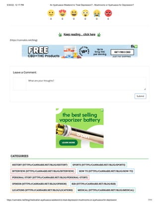 5/30/22, 12:17 PM An Ayahuasca Weekend to Treat Depression? - Mushrooms or Ayahuasca for Depression?
https://cannabis.net/blog/medical/an-ayahuasca-weekend-to-treat-depression-mushrooms-or-ayahuasca-for-depression 7/11
  Keep reading... click here  
(https://cannabis.net/blog)
0 0 0 0 0 0
Leave a Comment:
What are your thoughts?
Submit
HISTORY	(HTTPS://CANNABIS.NET/BLOG/HISTORY) SPORTS	(HTTPS://CANNABIS.NET/BLOG/SPORTS)
INTERVIEW	(HTTPS://CANNABIS.NET/BLOG/INTERVIEW) HOW TO	(HTTPS://CANNABIS.NET/BLOG/HOW-TO)
PERSONAL STORY	(HTTPS://CANNABIS.NET/BLOG/PERSONAL-STORY)
OPINION	(HTTPS://CANNABIS.NET/BLOG/OPINION) B2B	(HTTPS://CANNABIS.NET/BLOG/B2B)
LOCATIONS	(HTTPS://CANNABIS.NET/BLOG/LOCATIONS) MEDICAL	(HTTPS://CANNABIS.NET/BLOG/MEDICAL)
CATEGORIES
 