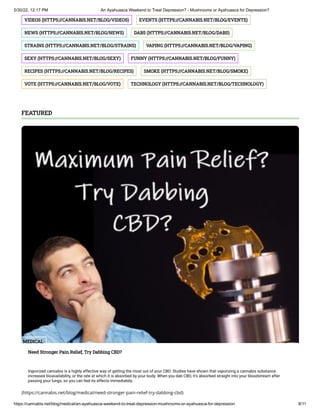 5/30/22, 12:17 PM An Ayahuasca Weekend to Treat Depression? - Mushrooms or Ayahuasca for Depression?
https://cannabis.net/blog/medical/an-ayahuasca-weekend-to-treat-depression-mushrooms-or-ayahuasca-for-depression 8/11
VIDEOS	(HTTPS://CANNABIS.NET/BLOG/VIDEOS) EVENTS	(HTTPS://CANNABIS.NET/BLOG/EVENTS)
NEWS	(HTTPS://CANNABIS.NET/BLOG/NEWS) DABS	(HTTPS://CANNABIS.NET/BLOG/DABS)
STRAINS	(HTTPS://CANNABIS.NET/BLOG/STRAINS) VAPING	(HTTPS://CANNABIS.NET/BLOG/VAPING)
SEXY	(HTTPS://CANNABIS.NET/BLOG/SEXY) FUNNY	(HTTPS://CANNABIS.NET/BLOG/FUNNY)
RECIPES	(HTTPS://CANNABIS.NET/BLOG/RECIPES) SMOKE	(HTTPS://CANNABIS.NET/BLOG/SMOKE)
VOTE	(HTTPS://CANNABIS.NET/BLOG/VOTE) TECHNOLOGY	(HTTPS://CANNABIS.NET/BLOG/TECHNOLOGY)
(https://cannabis.net/blog/medical/need-stronger-pain-relief-try-dabbing-cbd)
FEATURED
MEDICAL
Need Stronger Pain Relief, Try Dabbing CBD?
Vaporized cannabis is a highly effective way of getting the most out of your CBD. Studies have shown that vaporizing a cannabis substance
increases bioavailability, or the rate at which it is absorbed by your body. When you dab CBD, it’s absorbed straight into your bloodstream after
passing your lungs, so you can feel its effects immediately.
 