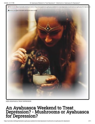 5/30/22, 12:17 PM An Ayahuasca Weekend to Treat Depression? - Mushrooms or Ayahuasca for Depression?
https://cannabis.net/blog/medical/an-ayahuasca-weekend-to-treat-depression-mushrooms-or-ayahuasca-for-depression 2/11
DOES AYAHUASCA TREAT DEPRESSION
An Ayahuasca Weekend to Treat
Depression? - Mushrooms or Ayahuasca
for Depression?
 Edit Article (https://cannabis.net/mycannabis/c-blog-entry/update/an-ayahuasca-weekend-to-treat-depression-mushrooms-or-ayahuasca-for-depression)
 Article List (https://cannabis.net/mycannabis/c-blog)
 