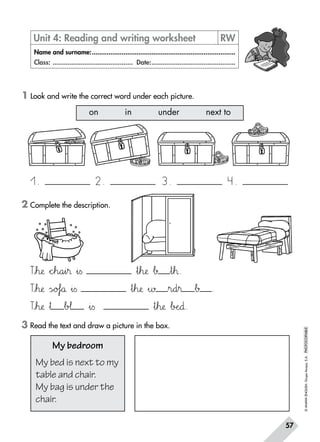 ©ANAYAENGLISH.GrupoAnaya,S.A.PHOTOCOPIABLE
57
1 Look and write the correct word under each picture.
3 Read the text and draw a picture in the box.
Unit 4: Reading and writing worksheet	 RW
Name and surname:..............................................................................
Class: ............................................ Date:..............................................
My bedroom
My bed is next to my
table and chair.
My bag is under the
chair.
on in under next to
1. 3.2. 4.
Ttuh:;æ *+cdeh89a45i45® »i=s »t67h:;æ Δ∫ »t67™.
Ttuh:;æ ÃsÑÖo@Af`aå »i=s »t67h:;æ »∑ »r89d45® Δ∫ .
Ttuh:;æ »† Δb@A¬ »i=s »t67h:;æ ΔbDEeNO∂.￼
2 Complete the description.
 