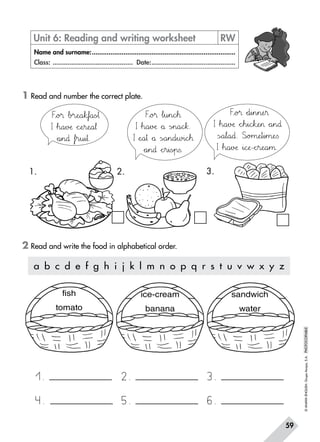 ©ANAYAENGLISH.GrupoAnaya,S.A.PHOTOCOPIABLE
59
1 Read and number the correct plate.
2 Read and write the food in alphabetical order.
Unit 6: Reading and writing worksheet	 RW
Name and surname:..............................................................................
Class: ............................................ Date:..............................................
a b c d e f g h i j k l m n o p q r s t u v w x y z
Fxyo?® Δb?r:;eNOa67ktuf`aa=s~ò†
I Δh89a45vDEæ *+cPQeHIr:;eNOa67¬
*+a45n89∂ Δfjkr45u45i45†.
Fxyo?® Δl45u45n89cde™
I Δh89a45vDEæ *+å Ãs~òn89a89cdek.
I ÀeNOa45† *+å ÃsÑÖa45n89d45w?i89cde™
*+a45n89∂ *+chir45i=s~òp=s.
Fxyo?® *+d45i45n45n:;eHI®
I Δh89a45vDEæ *+cdeh45i89cdekvweHI *+a45n89∂
ÃsÑÖa67l89a89∂. Slmo?m:;eHIt45i45m:;eTUs
I Δh89a45vDEæ »i89cPQæ-*+chir:;eNOa45µ.
1. 2. 3.
1.
4.
2.
5.
3.
6.
fish
tomato
ice-cream
banana
sandwich
water
 