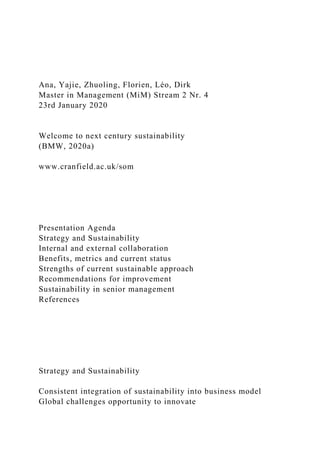 Ana, Yajie, Zhuoling, Florien, Léo, Dirk
Master in Management (MiM) Stream 2 Nr. 4
23rd January 2020
Welcome to next century sustainability
(BMW, 2020a)
www.cranfield.ac.uk/som
Presentation Agenda
Strategy and Sustainability
Internal and external collaboration
Benefits, metrics and current status
Strengths of current sustainable approach
Recommendations for improvement
Sustainability in senior management
References
Strategy and Sustainability
Consistent integration of sustainability into business model
Global challenges opportunity to innovate
 
