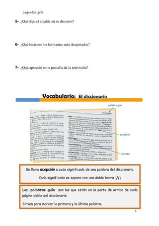 Laguntza gela 
3 
5- ¿Qué dijo el alcalde en su discurso? 
6- ¿Qué hicieron los habitantes más despistados? 
7- ¿Qué apareció en la pantalla de la televisión? 
Vocabulario: El diccionario 
Se llama acepción a cada significado de una palabra del diccionario. 
Cada significado se separa con una doble barra ( // ) 
Las palabras guía son las que están en la parte de arriba de cada página doble del diccionario. 
Sirven para marcar la primera y la última palabra. 
Cada significado se separa con una doble barra ( // )  