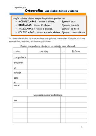 Laguntza gela 
5 
1- Separa las sílabas de estas palabras con guiones y cuéntalas . Después ,di si son monosílabas, bisílabas, trisílabas o polisílabas. 
Cuatro compañeros dibujaron un paisaje para el mural. 
cuatro 
cua-tro 
2 
bisílaba 
compañeros 
dibujaron 
un 
paisaje 
para 
el 
mural 
Me gusta montar en bicicleta 
me 
Ortografía: Las sílabas tónica y átona 
Según cuántas sílabas tengan las palabras pueden ser: 
 MONOSÍLABAS : tienen 1 sílaba. Ejemplo: pez 
 BISÍLABAS : tienen 2 sílabas. Ejemplo: jaz-mín 
 TRISÍLABAS : tienen 3 sílabas. Ejemplo: bo-ti-jo 
 POLISÍLABAS : tienen 4 o más sílabas. Ejemplo: com-pa-ñe-ro 
 