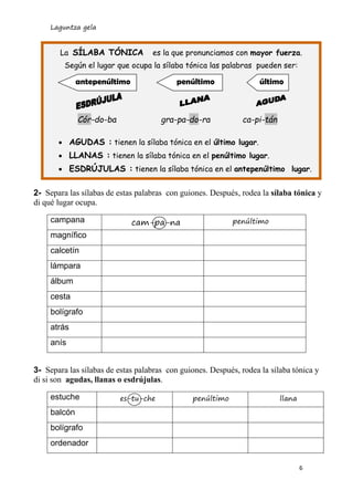 Laguntza gela 
6 
2- Separa las sílabas de estas palabras con guiones. Después, rodea la sílaba tónica y 
di qué lugar ocupa. 
campana 
cam-pa-na 
penúltimo 
magnífico 
calcetín 
lámpara 
álbum 
cesta 
bolígrafo 
atrás 
anís 
3- Separa las sílabas de estas palabras con guiones. Después, rodea la sílaba tónica y 
di si son agudas, llanas o esdrújulas. 
estuche 
es-tu-che 
penúltimo 
llana 
balcón 
bolígrafo 
ordenador 
La SÍLABA TÓNICA es la que pronunciamos con mayor fuerza. 
Según el lugar que ocupa la sílaba tónica las palabras pueden ser: 
Cór-do-ba gra-pa-do-ra ca-pi-tán 
 AGUDAS : tienen la sílaba tónica en el último lugar. 
 LLANAS : tienen la sílaba tónica en el penúltimo lugar. 
 ESDRÚJULAS : tienen la sílaba tónica en el antepenúltimo lugar. 
último 
penúltimo 
antepenúltimo  