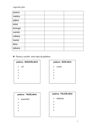 Laguntza gela 
7 
pizarra 
médico 
pájaro 
árbol 
lechuga 
camión 
cabeza 
tractor 
ático 
sábana 
4- Piensa y escribe estos tipos de palabras: 
palabras MONOSÍLABAS 
 sol 
 
 
 
 
palabras BISÍLABAS 
 coche 
 
 
 
 
palabras TRISÍLABAS 
 pantalón 
 
 
 
 
palabras POLISÍLABAS 
 elefante 
 
 
 
 
 