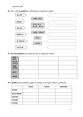 Laguntza gela
4
ayudar
plegar
aspirar
2- Une y forma palabras utilizando los siguientes sufijos.
3- Inventa palabras con cada uno de los siguientes sufijos.
- ERO
- ERA
- ITO,-A
- ILLO, A
- DOR
- DORA
- BLE
- ANTE
4- Clasifica estas palabras según se refieran a un lugar, objeto o profesión.
LUGAR OBJETO PROFESIÓN
mirador
destornillador
probador
comedor
corredor
teléfono
ensalada
caminar
- ERO, -ERA
- ITO, -ITA
-ILLO, -ILLA
- DOR, - DORA
- BLE
- ANTE
 